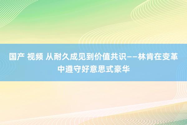 国产 视频 从耐久成见到价值共识——林肯在变革中遵守好意思式豪华