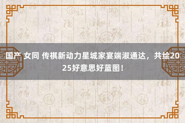 国产 女同 传祺新动力星城家宴端淑通达，共绘2025好意思好蓝图！
