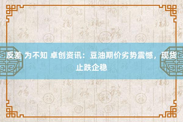 反差 为不知 卓创资讯：豆油期价劣势震憾，现货止跌企稳