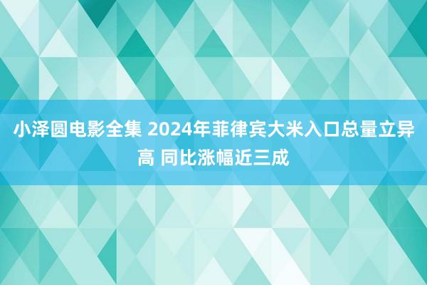小泽圆电影全集 2024年菲律宾大米入口总量立异高 同比涨幅近三成