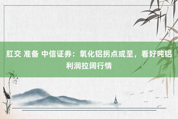 肛交 准备 中信证券：氧化铝拐点或至，看好吨铝利润拉阔行情