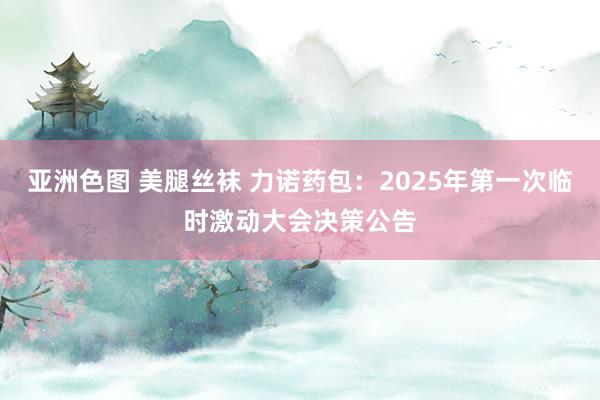 亚洲色图 美腿丝袜 力诺药包：2025年第一次临时激动大会决策公告