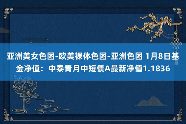 亚洲美女色图-欧美裸体色图-亚洲色图 1月8日基金净值：中泰青月中短债A最新净值1.1836