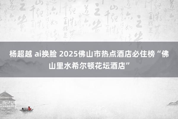 杨超越 ai换脸 2025佛山市热点酒店必住榜“佛山里水希尔顿花坛酒店”