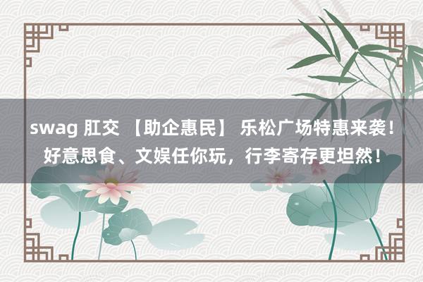 swag 肛交 【助企惠民】 乐松广场特惠来袭！好意思食、文娱任你玩，行李寄存更坦然！