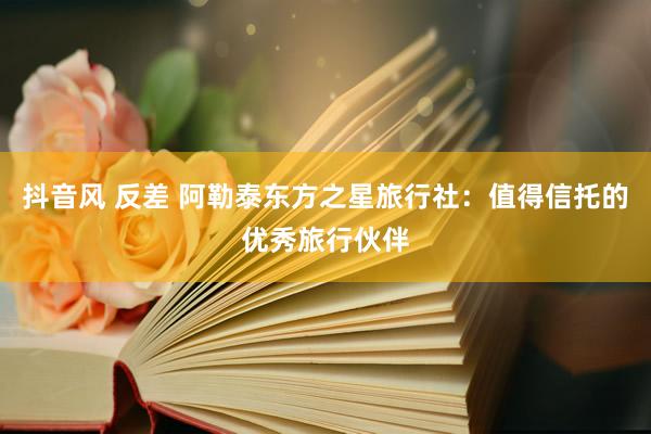 抖音风 反差 阿勒泰东方之星旅行社：值得信托的优秀旅行伙伴