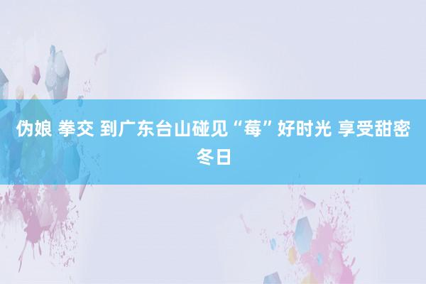 伪娘 拳交 到广东台山碰见“莓”好时光 享受甜密冬日
