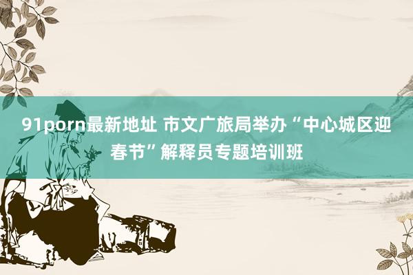91porn最新地址 市文广旅局举办“中心城区迎春节”解释员专题培训班