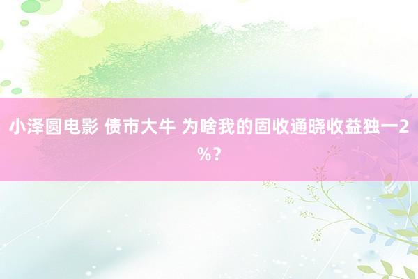 小泽圆电影 债市大牛 为啥我的固收通晓收益独一2%？