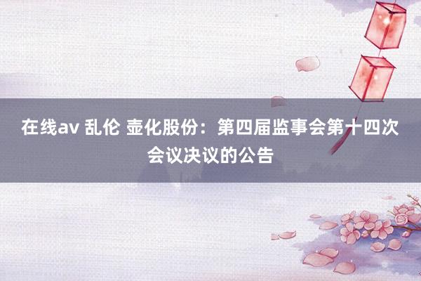 在线av 乱伦 壶化股份：第四届监事会第十四次会议决议的公告