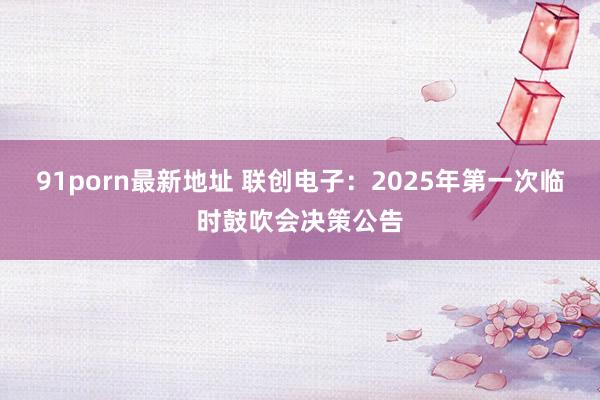 91porn最新地址 联创电子：2025年第一次临时鼓吹会决策公告