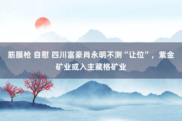 筋膜枪 自慰 四川富豪肖永明不测“让位”，紫金矿业或入主藏格矿业