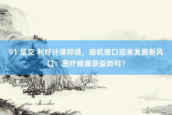 91 足交 利好计谋抑遏，脑机接口迎来发展新风口：医疗健康获益如何？