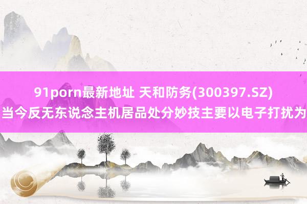 91porn最新地址 天和防务(300397.SZ)：当今反无东说念主机居品处分妙技主要以电子打扰为主