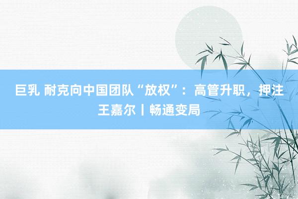 巨乳 耐克向中国团队“放权”：高管升职，押注王嘉尔丨畅通变局