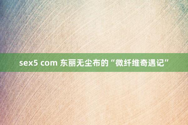 sex5 com 东丽无尘布的“微纤维奇遇记”