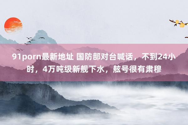 91porn最新地址 国防部对台喊话，不到24小时，4万吨级新舰下水，舷号很有肃穆
