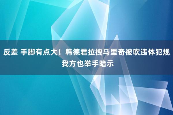 反差 手脚有点大！韩德君拉拽马里奇被吹违体犯规 我方也举手暗示