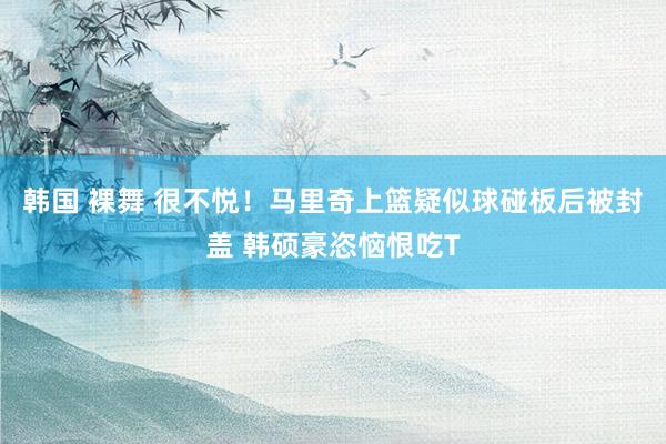 韩国 裸舞 很不悦！马里奇上篮疑似球碰板后被封盖 韩硕豪恣恼恨吃T