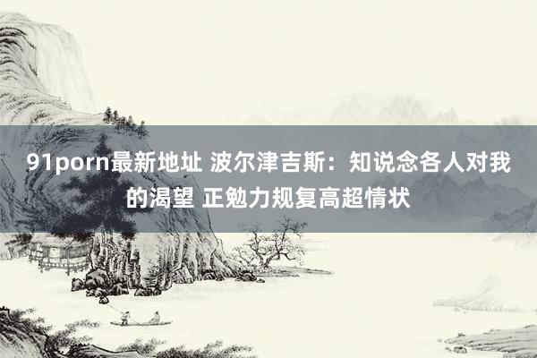 91porn最新地址 波尔津吉斯：知说念各人对我的渴望 正勉力规复高超情状