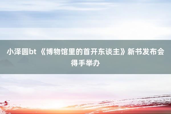 小泽圆bt 《博物馆里的首开东谈主》新书发布会得手举办