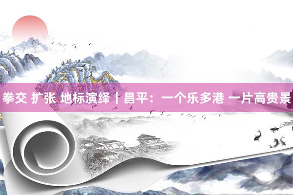 拳交 扩张 地标演绎｜昌平：一个乐多港 一片高贵景