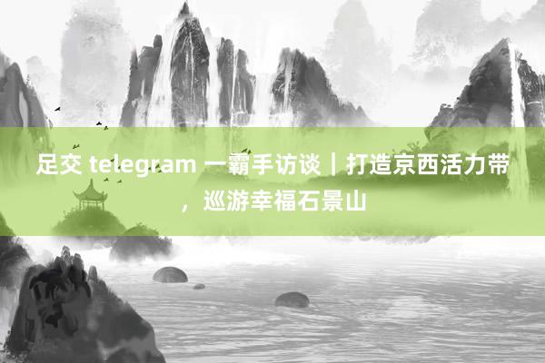足交 telegram 一霸手访谈｜打造京西活力带，巡游幸福石景山