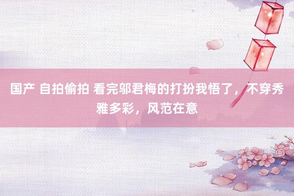 国产 自拍偷拍 看完邬君梅的打扮我悟了，不穿秀雅多彩，风范在意