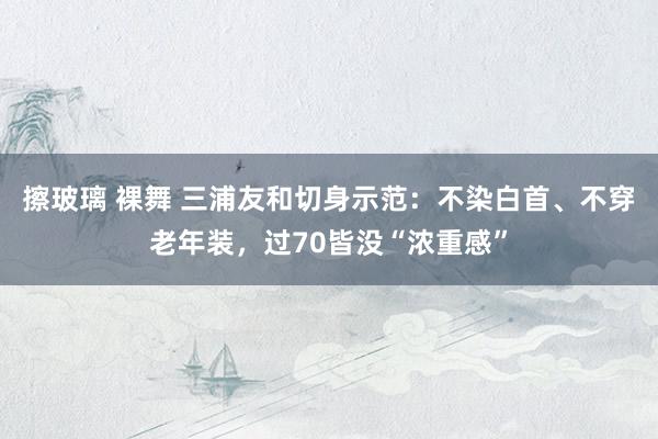 擦玻璃 裸舞 三浦友和切身示范：不染白首、不穿老年装，过70皆没“浓重感”