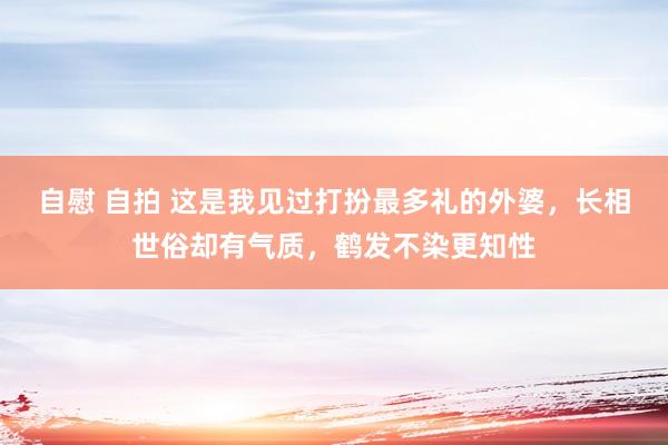自慰 自拍 这是我见过打扮最多礼的外婆，长相世俗却有气质，鹤发不染更知性