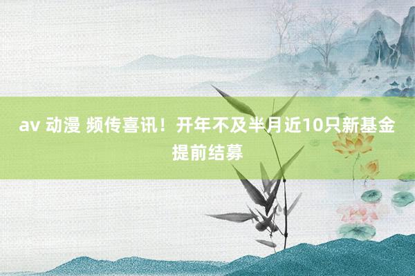 av 动漫 频传喜讯！开年不及半月近10只新基金提前结募
