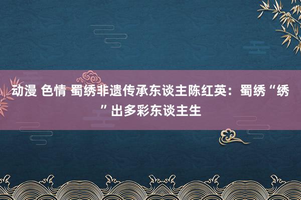 动漫 色情 蜀绣非遗传承东谈主陈红英：蜀绣“绣”出多彩东谈主生