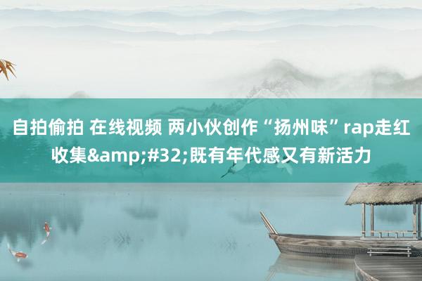 自拍偷拍 在线视频 两小伙创作“扬州味”rap走红收集&#32;既有年代感又有新活力