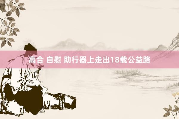 高合 自慰 助行器上走出18载公益路