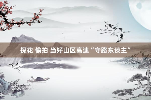 探花 偷拍 当好山区高速“守路东谈主”