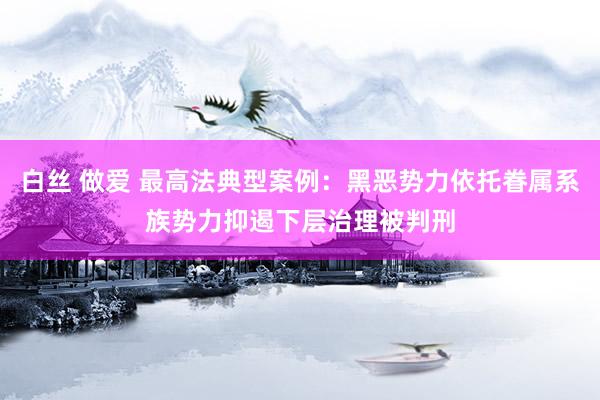 白丝 做爱 最高法典型案例：黑恶势力依托眷属系族势力抑遏下层治理被判刑
