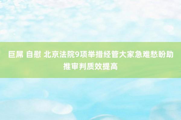 巨屌 自慰 北京法院9项举措经管大家急难愁盼助推审判质效提高