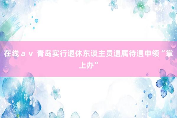 在线ａｖ 青岛实行退休东谈主员遗属待遇申领“掌上办”