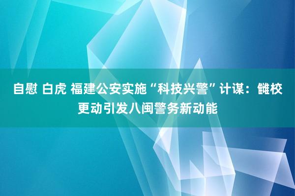 自慰 白虎 福建公安实施“科技兴警”计谋：雠校更动引发八闽警务新动能