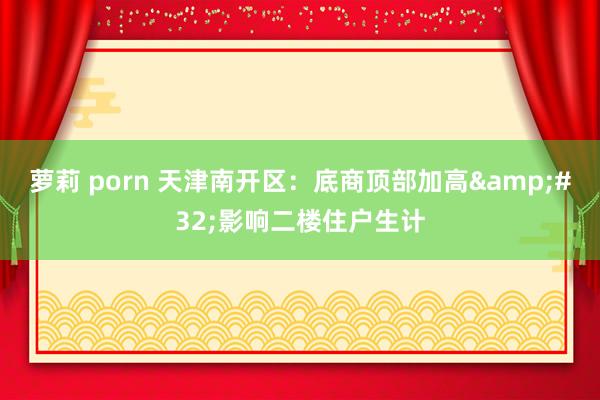 萝莉 porn 天津南开区：底商顶部加高&#32;影响二楼住户生计