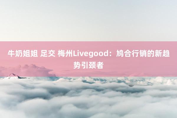 牛奶姐姐 足交 梅州Livegood：鸠合行销的新趋势引颈者