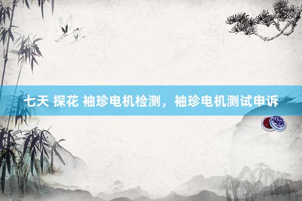 七天 探花 袖珍电机检测，袖珍电机测试申诉