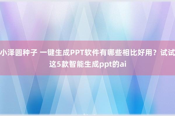 小泽圆种子 一键生成PPT软件有哪些相比好用？试试这5款智能生成ppt的ai