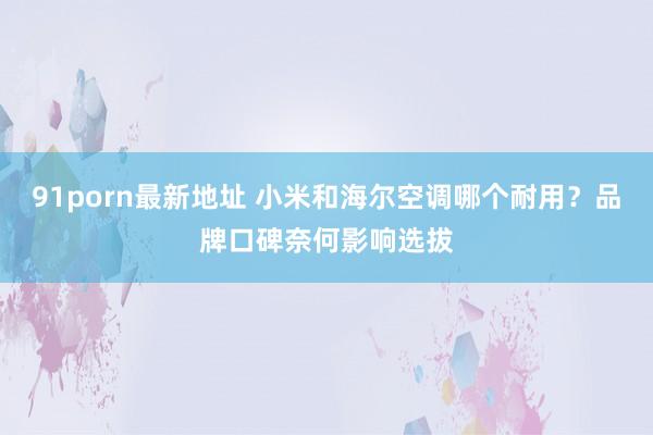91porn最新地址 小米和海尔空调哪个耐用？品牌口碑奈何影响选拔