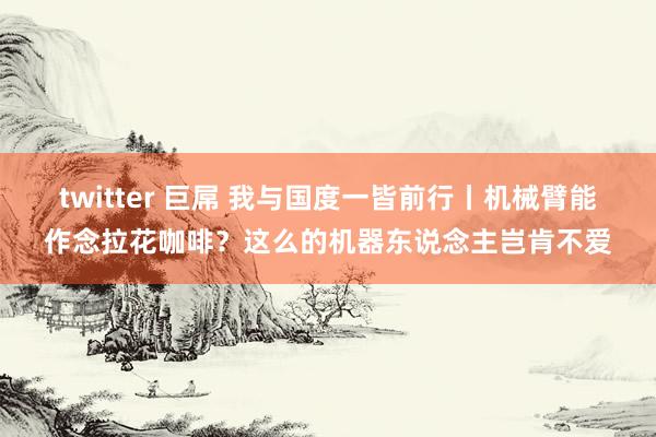 twitter 巨屌 我与国度一皆前行丨机械臂能作念拉花咖啡？这么的机器东说念主岂肯不爱