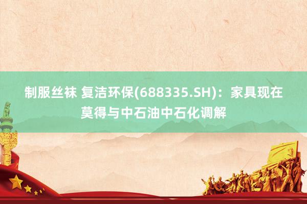 制服丝袜 复洁环保(688335.SH)：家具现在莫得与中石油中石化调解