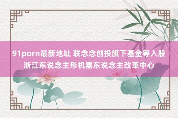 91porn最新地址 联念念创投旗下基金等入股浙江东说念主形机器东说念主改革中心