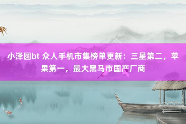 小泽圆bt 众人手机市集榜单更新：三星第二，苹果第一，最大黑马市国产厂商