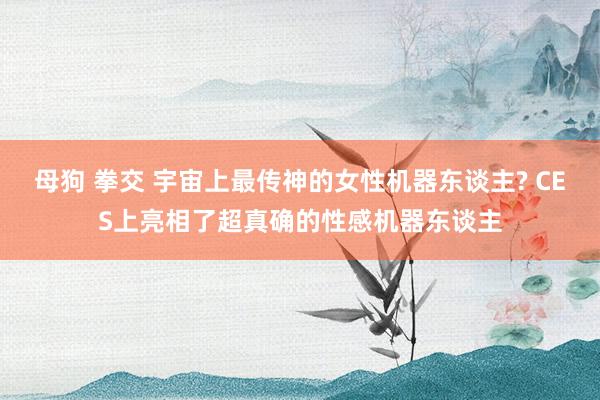 母狗 拳交 宇宙上最传神的女性机器东谈主? CES上亮相了超真确的性感机器东谈主