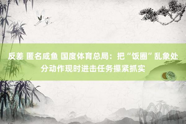 反差 匿名咸鱼 国度体育总局：把“饭圈”乱象处分动作现时进击任务攥紧抓实
